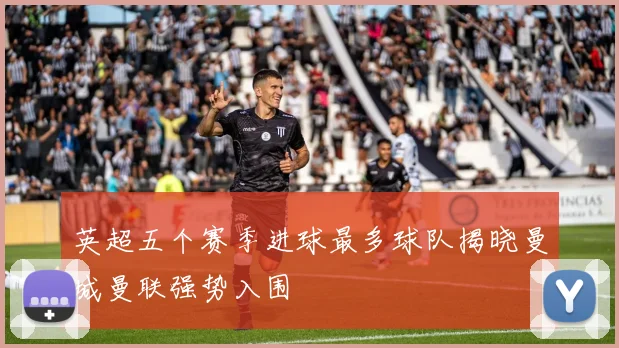 英超五个赛季进球最多球队揭晓曼城曼联强势入围