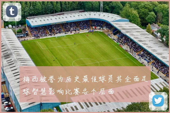 梅西被誉为历史最佳球员其全面足球智慧影响比赛各个层面