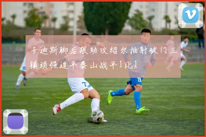 卡迪斯脚后跟助攻绍尔抽射破门三镇顽强追平泰山战平1比1