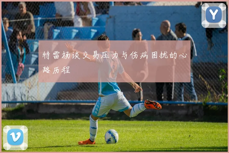 特雷杨谈交易压力与伤病困扰的心路历程