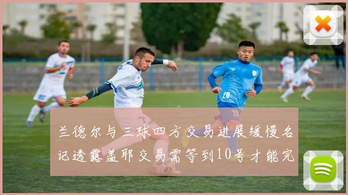 兰德尔与三球四方交易进展缓慢名记透露盖耶交易需等到10号才能完成