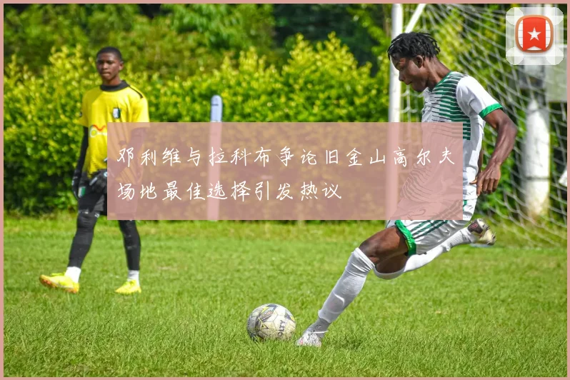 邓利维与拉科布争论旧金山高尔夫场地最佳选择引发热议