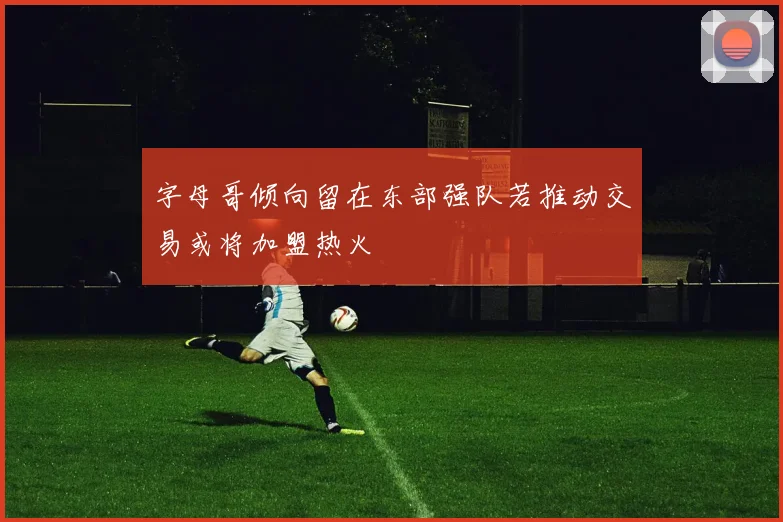 字母哥倾向留在东部强队若推动交易或将加盟热火