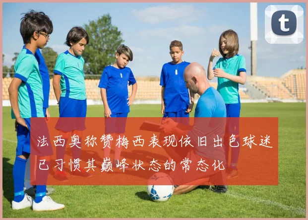 法西奥称赞梅西表现依旧出色球迷已习惯其巅峰状态的常态化
