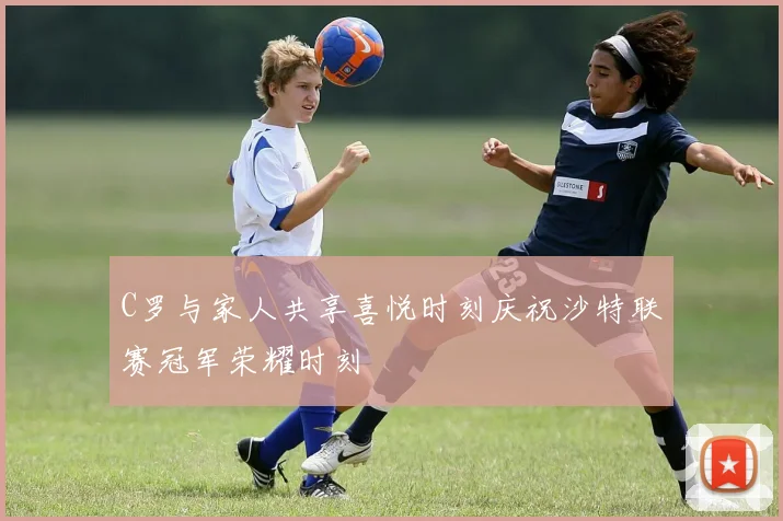 C罗与家人共享喜悦时刻庆祝沙特联赛冠军荣耀时刻