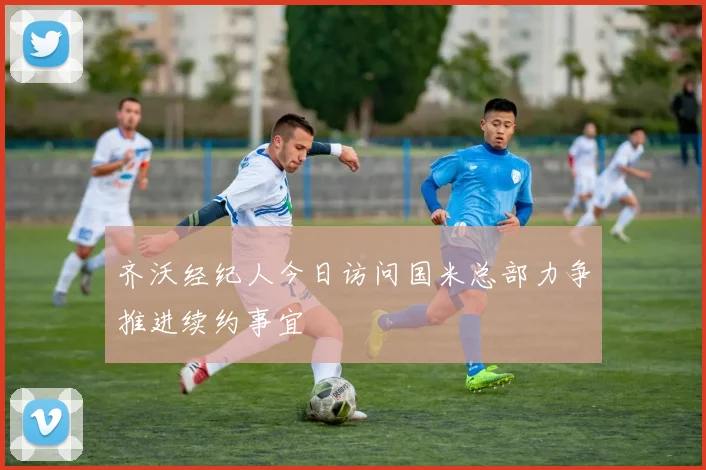 齐沃经纪人今日访问国米总部力争推进续约事宜