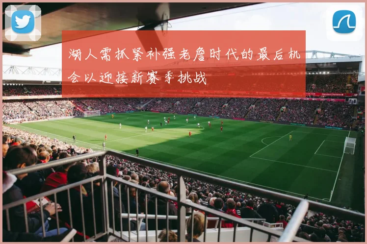 湖人需抓紧补强老詹时代的最后机会以迎接新赛季挑战