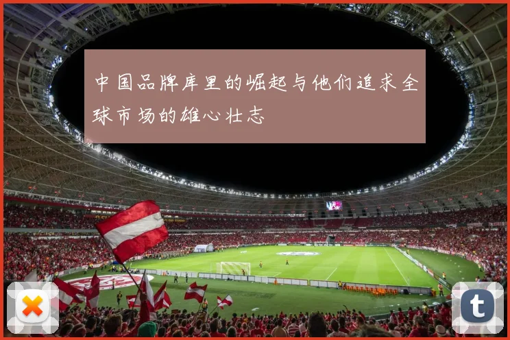 中国品牌库里的崛起与他们追求全球市场的雄心壮志