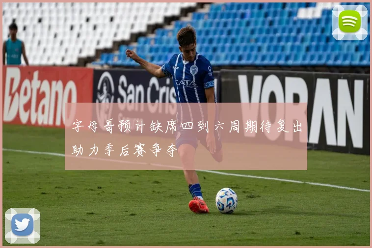 字母哥预计缺席四到六周期待复出助力季后赛争夺