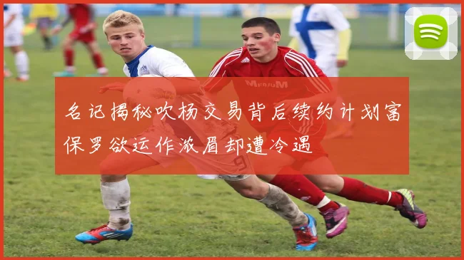 名记揭秘吹杨交易背后续约计划富保罗欲运作浓眉却遭冷遇