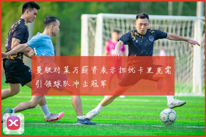 曼联对莱万薪资表示担忧卡里克需引领球队冲击冠军