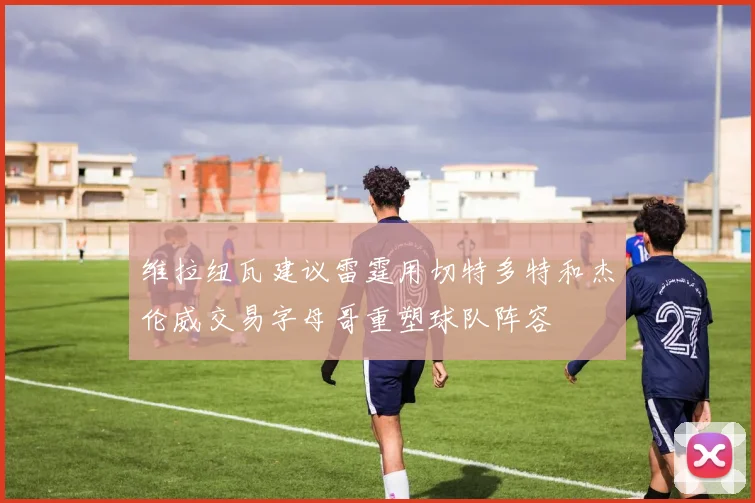 维拉纽瓦建议雷霆用切特多特和杰伦威交易字母哥重塑球队阵容
