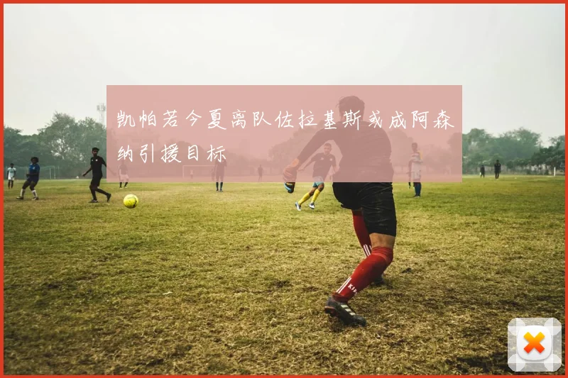 凯帕若今夏离队佐拉基斯或成阿森纳引援目标