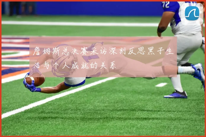 詹姆斯总决赛采访深刻反思黑子生活与个人成就的关系