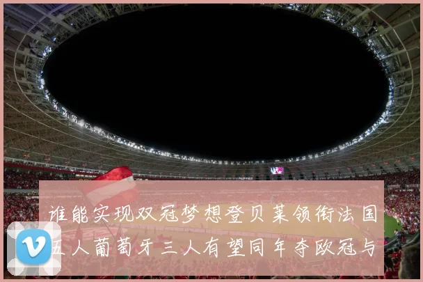 谁能实现双冠梦想登贝莱领衔法国五人葡萄牙三人有望同年夺欧冠与世界杯