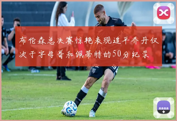 布伦森总决赛惊艳表现追平乔丹仅次于字母哥和佩蒂特的50分纪录
