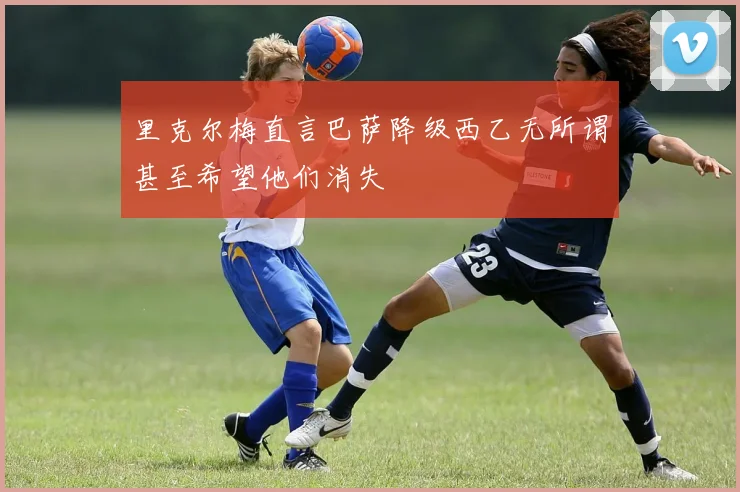 里克尔梅直言巴萨降级西乙无所谓甚至希望他们消失