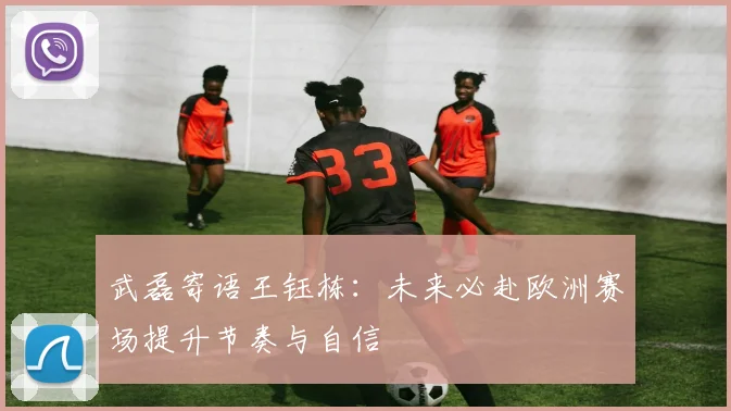 武磊寄语王钰栋：未来必赴欧洲赛场提升节奏与自信