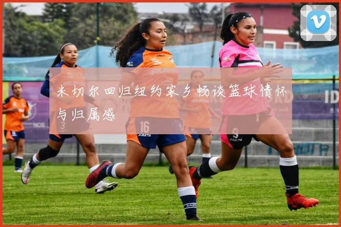 米切尔回归纽约家乡畅谈篮球情怀与归属感