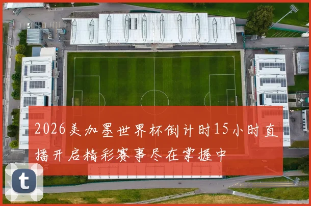 2026美加墨世界杯倒计时15小时直播开启精彩赛事尽在掌握中