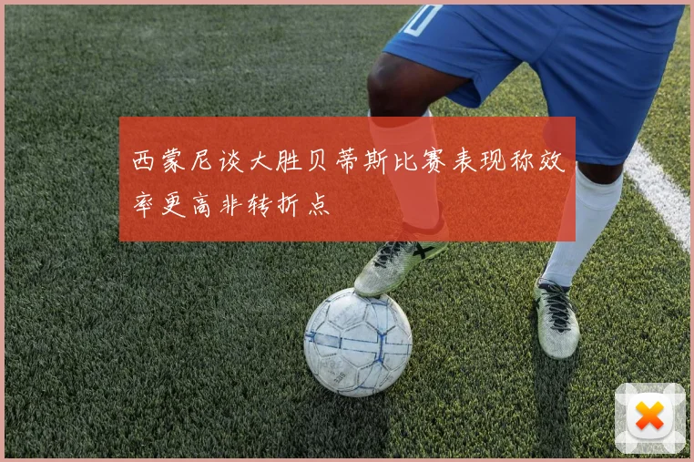 西蒙尼谈大胜贝蒂斯比赛表现称效率更高非转折点