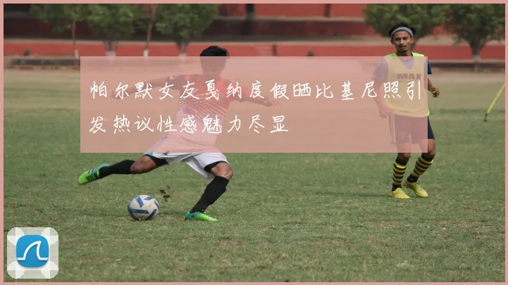 帕尔默女友戛纳度假晒比基尼照引发热议性感魅力尽显
