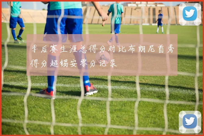 季后赛生涯总得分对比布朗尼首秀得分超锡安零分记录