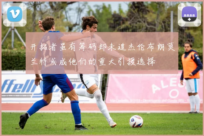 开拓者虽有筹码却未追杰伦布朗莫兰特或成他们的重大引援选择