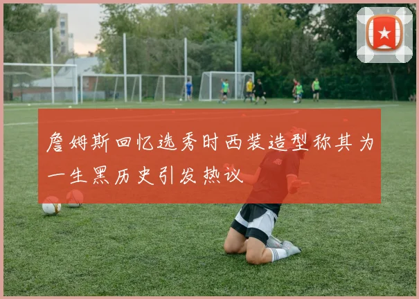 詹姆斯回忆选秀时西装造型称其为一生黑历史引发热议