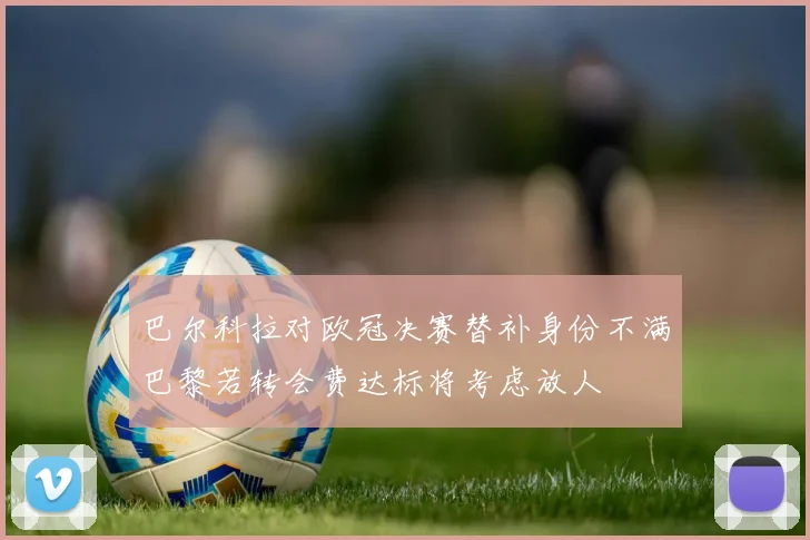 巴尔科拉对欧冠决赛替补身份不满巴黎若转会费达标将考虑放人