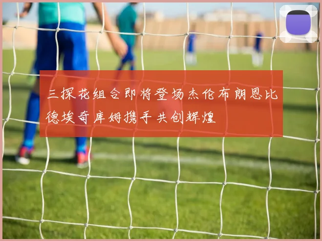 三探花组合即将登场杰伦布朗恩比德埃奇库姆携手共创辉煌
